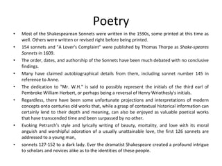 Poetry Most of the Shakespearean Sonnets were written in the 1590s, some printed at this time as well. Others were written or revised right before being printed.  154 sonnets and "A Lover's Complaint" were published by Thomas Thorpe as  Shake-speares Sonnets  in 1609.  The order, dates, and authorship of the Sonnets have been much debated with no conclusive findings.  Many have claimed autobiographical details from them, including sonnet number 145 in reference to Anne.  The dedication to "Mr. W.H." is said to possibly represent the initials of the third earl of Pembroke William Herbert, or perhaps being a reversal of Henry Wriothesly's initials.  Regardless, there have been some unfortunate projections and interpretations of modern concepts onto centuries old works that, while a grasp of contextual historical information can certainly lend to their depth and meaning, can also be enjoyed as valuable poetical works that have transcended time and been surpassed by no other. Evoking Petrarch's style and lyrically writing of beauty, mortality, and love with its moral anguish and worshipful adoration of a usually unattainable love, the first 126 sonnets are addressed to a young man,  sonnets 127-152 to a dark lady. Ever the dramatist Shakespeare created a profound intrigue to scholars and novices alike as to the identities of these people. 