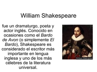 William Shakespeare fue un dramaturgo, poeta y actor inglés. Conocido en ocasiones como el  Bardo de Avon  (o simplemente  El Bardo ), Shakespeare es considerado el escritor más importante en lengua inglesa y uno de los más célebres de la literatura universal. 