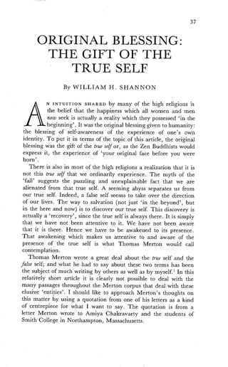 37
ORIGINAL BLESSING:
THE GIFT OF THE
TRUE SELF
By WILLIAM H. SHANNON
A
N INTUITION SHARED by many of the high religions is
the belief that the happiness which all women and men
now seek is actually a reality whichthey possessed in the
beginning'. It was the original blessing given to humanity:
the blessing of self-awareness of the experience of one's own
identity. To put it in terms of the topic of this article, the original
blessing was the gift of the true self or, as the Zen Buddhists would
express it, the experience of 'your original face before you were
born'.
There is also in most of the high religions a realization that it is
not this true self that we ordinarily experience. The myth of the
'fall' suggests the puzzling and unexplainable fact that we are
alienated from that true self. A seeming abyss separates us from
our true self. Indeed, a false self seems to take over the direction
of our lives. The way to salvation (not just 'in the beyond', but
in the here and now) is to discover our true self. This discovery is
actually a 'recovery', since the true self is always there. It is simply
that we have not been attentive to it. We have not been aware
that it is there. Hence we have to be awakened to its presence.
That awakening which makes us attentive to and aware of the
presence of the true self is what Thomas Merton would call
contemplation.
Thomas Merton wrote a great deal about the true self and the
false self; and what he had to say about these two terms has been
the subject of much writing by others as well as by myself. 1 In this
relatively short article it is clearly not possible to deal with the
many passages throughout the Merton corpus that deal with these
elusive 'entities'. I should like to approach Merton's thoughts on
this matter by using a quotation from one of his letters as a kind
of centrepiece for what I want to say. The quotation is from a
letter Merton wrote to Amiya Chakravarty and the students of
Smith College in Northampton, Massachusetts.
 