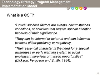 Technology Strategy Program Management
Implementation Model
                                                 

  What is a CSF?

       “Critical success factors are events, circumstances,
       conditions, or activities that require special attention
       because of their significance.
       “They can be internal or external and can influence
       success either positively or negatively.
       “Their essential character is the need for a special
       awareness or early warning system to avoid
       unpleasant surprises or missed opportunities”
       (Dickson, Ferguson and Smith, 1984).


                                                                  13
 