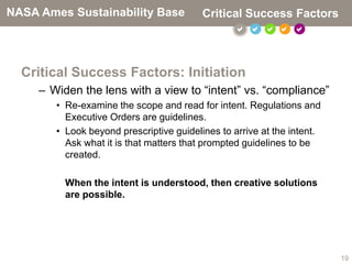 NASA Ames Sustainability Base             Critical Success Factors
                                                     



  Critical Success Factors: Initiation
     – Widen the lens with a view to “intent” vs. “compliance”
        • Re-examine the scope and read for intent. Regulations and
          Executive Orders are guidelines.
        • Look beyond prescriptive guidelines to arrive at the intent.
          Ask what it is that matters that prompted guidelines to be
          created.

          When the intent is understood, then creative solutions
          are possible.




                                                                         19
 