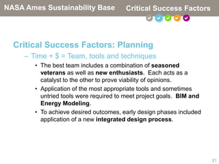 NASA Ames Sustainability Base           Critical Success Factors
                                                    



  Critical Success Factors: Planning
     – Time + $ = Team, tools and techniques
        • The best team includes a combination of seasoned
          veterans as well as new enthusiasts. Each acts as a
          catalyst to the other to prove viability of opinions.
        • Application of the most appropriate tools and sometimes
          untried tools were required to meet project goals. BIM and
          Energy Modeling.
        • To achieve desired outcomes, early design phases included
          application of a new integrated design process.




                                                                       21
 