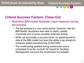NASA Ames Sustainability Base             Critical Success Factors
                                                      



  Critical Success Factors: Close-Out
     – Real-time BIM model facilitates rapid response during
       bid process
        • The bid process is a very active period. However, with the
          BIM Model, disciplines were able to clarify, update,
          coordinate and re-issue complete drawings quickly.
        • While not technically a success factor, an added benefit to
          date of the BIM model has been the ability to go straight to
          computer-aided manufacturing (CAD/CAM).
        • The model being updated during construction and is
          scheduled to be the ‘as-built’ 3D record for Facilities
          Management use once the construction is complete.



                                                                         27
 