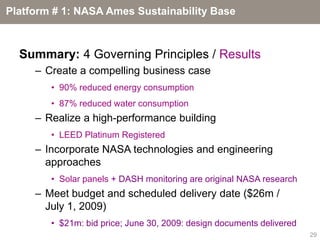 Platform # 1: NASA Ames Sustainability Base



  Summary: 4 Governing Principles / Results
     – Create a compelling business case
        • 90% reduced energy consumption
        • 87% reduced water consumption
     – Realize a high-performance building
        • LEED Platinum Registered
     – Incorporate NASA technologies and engineering
       approaches
        • Solar panels + DASH monitoring are original NASA research
     – Meet budget and scheduled delivery date ($26m /
       July 1, 2009)
        • $21m: bid price; June 30, 2009: design documents delivered
                                                                       29
 