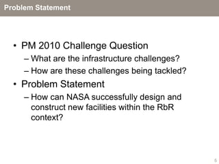 Problem Statement




  • PM 2010 Challenge Question
     – What are the infrastructure challenges?
     – How are these challenges being tackled?
  • Problem Statement
     – How can NASA successfully design and
       construct new facilities within the RbR
       context?



                                                 5
 