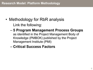 Research Model: Platform Methodology




  • Methodology for RbR analysis
       Link the following:
     – 5 Program Management Process Groups
       as identified in the Project Management Body of
       Knowledge (PMBOK) published by the Project
       Management Institute (PMI)
     – Critical Success Factors




                                                         6
 