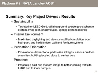 Platform # 2: NASA Langley AOB1



  Summary: Key Project Drivers / Results
     – Sustainability
        • Targeted for LEED Gold, utilizing ground source geo-exchange
          system, living roof, photovoltaics, lighting system controls
     – Interior Environment
        • Maximized daylighting and views, simplified circulation, open
          floor plan, and flexible floor, wall and furniture systems
     – Pedestrian Orientation
        • Prominent multidirectional pedestrian linkages, various outdoor
          amenities, building located close to central core
     – Presence
        • Presents a bold and modern image to both incoming traffic to
          LaRC and to inner campus
                                                                            62
 