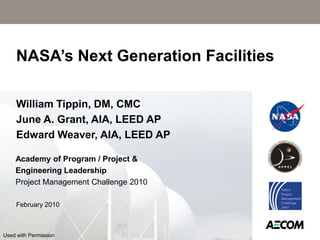 NASA’s Next Generation Facilities

     William Tippin, DM, CMC
     June A. Grant, AIA, LEED AP
     Edward Weaver, AIA, LEED AP

    Academy of Program / Project &
    Engineering Leadership
    Project Management Challenge 2010

     February 2010



Used with Permission
 