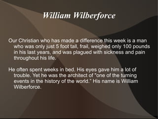 William Wilberforce

Our Christian who has made a difference this week is a man
 who was only just 5 foot tall, frail, weighed only 100 pounds
 in his last years, and was plagued with sickness and pain
 throughout his life.

He often spent weeks in bed. His eyes gave him a lot of
  trouble. Yet he was the architect of "one of the turning
  events in the history of the world.” His name is William
  Wilberforce.
 