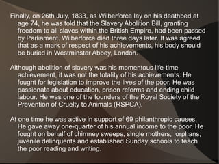 Finally, on 26th July, 1833, as Wilberforce lay on his deathbed at
   age 74, he was told that the Slavery Abolition Bill, granting
   freedom to all slaves within the British Empire, had been passed
   by Parliament. Wilberforce died three days later. It was agreed
   that as a mark of respect of his achievements, his body should
   be buried in Westminster Abbey, London.

Although abolition of slavery was his momentous life-time
   achievement, it was not the totality of his achievements. He
   fought for legislation to improve the lives of the poor. He was
   passionate about education, prison reforms and ending child
   labour. He was one of the founders of the Royal Society of the
   Prevention of Cruelty to Animals (RSPCA).

At one time he was active in support of 69 philanthropic causes.
   He gave away one-quarter of his annual income to the poor. He
   fought on behalf of chimney sweeps, single mothers, orphans,
   juvenile delinquents and established Sunday schools to teach
   the poor reading and writing.
 
