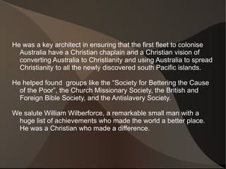 He was a key architect in ensuring that the first fleet to colonise
  Australia have a Christian chaplain and a Christian vision of
  converting Australia to Christianity and using Australia to spread
  Christianity to all the newly discovered south Pacific islands.

He helped found groups like the “Society for Bettering the Cause
  of the Poor”, the Church Missionary Society, the British and
  Foreign Bible Society, and the Antislavery Society.

We salute William Wilberforce, a remarkable small man with a
 huge list of achievements who made the world a better place.
 He was a Christian who made a difference.
 