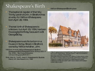 The baptismal register of the Holy Trinity parish church, in Stratford has an entry for William Shakespeare, born April 26, 1564. The real birth of Shakespeare is unknown, but April 23, 1564, has been his accepted birthday because it is St George’s Day. Shakespeare is said to be born in a house on Henley Street in Stratford, owned by William's father, John. Mabillard, Amanda.  William Shakespeare of Stratford: Shakespeare's Birth Shakespeare Online. 20 Aug. 2000.  (3 Dec. 2009) < http://www.shakespeare-online.com/biography/Birth.html >.  Scott, Mark W., Tardiff, Joseph C.  Shakespeare for Students.  Detroit, MI: Gale Research Inc., 1992. William Shakespeare’s birth place Photograph.  Stratford-upon-avon Town Trail . Web. 3 Dec. 2009. <http://images.google.com/imgres?imgurl=http://www.stratford-upon-avon.co.uk/images/wsbpjdf_06.jpg&imgrefurl =http://www.stratford-upon-avon.co.uk/static_473.htm&usg=__ Gs0FpaSEwrBrh8ndoils0ec7xkQ=&h=380&w=710&sz=81&hl=en&start=40&um=1&itbs=1&tbnid=eCyz7c321wjQPM:&tbnh=75&tbnw=140&prev=/images%3Fq%3Dwilliam%2Bshakespeare%2527s%2Bbirthplace%26ndsp%3D21%26hl%3Den%26sa%3DN%26start%3D21%26um%3D1>. 