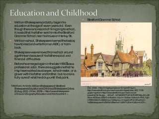 William Shakespeare probably began his education at the age of seven years old.  Even though there is no record of him going to school, it is said that his father sent him to the Stratford Grammar School near his house on Henley St. While in school, Shakespeare learned the basics; how to read and write from an ABC, or horn-book. Shakespeare was removed from school around age thirteen because of his fathers social and financial difficulties. Before he emerged again in the late 1580’s as a professional actor, there are suggestions that he may have worked as a lawyer, schoolmaster, or a glover with his father and brother, but no one is fully sure of what he did up until that point. Mabillard, Amanda.  William Shakespeare of Stratford: Shakespeare's Education and Childhood Shakespeare Online. 20 Aug. 2000 . (3 Dec. 2009) < http://www.shakespeare-online.com/biography/Education andChildhood.html >.  Stratford Grammar School Photograph.  Brief History of William Shakespeare . 7 Dec. 2009. Web. 3 Dec. 2009. <http://images.google.com/imgres?imgurl= http://www.stratford-upon-avon.co.uk/images/jdkes_400_1158 .jpg&imgrefurl=http://www.stratford-upon-avon.co.uk/ soawshst.htm&usg=__2cCwT_nVN2ddEZ71sYQCfM6T09g=&h=265&w=400&sz=25&hl=en&start=1&um=1&itbs=1&tbnid=nIKlLTgh-mf66M:&tbnh=82&tbnw=124&prev=/images%3Fq%3Dwilliam %2Bshakespeare%2527s%2Bschool%26hl%3Den%26um%3D1>. 