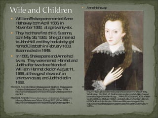 William Shakespeare married Anne Hathaway born April 1556, in November 1582,  at age twenty-six.  They had there first child, Susanna, born May 26, 1583.  She got married to John Hall and they had a baby girl named Elizabeth in February 1608.  Susanna died in 1649. In 1585, Shakespeare and Anne had twins.  They were named  Hamnet and Judith after two close friends of William. Hamnet died on August 11, 1596, at the age of eleven of an unknown cause, and Judith died in 1662. Mabillard, Amanda.   William Shakespeare of Stratford: Shakespeare's Children Shakespeare Online. 20 Aug. 2000.  (3 Dec. 2009). < http://www.shakespeare-online.com/biography/shakespearchild-ren.html >.  Mabillard, Amanda.  William Shakespeare of Stratford: Shakespeare's  Marriage Shakespeare Online. 20 Aug. 2000.  (3 Dec. 2009) < http://www.shakespeare-online.com/biography/Marriage.html >.  Anne Hathaway Photograph.  Rambles Reviews . 7 Dec. 2009. Web. 3 Dec. 2009. <http://images.google.com/imgres?imgurl=http://upload.wikimedia.org/wikipedia/commons/a/ac/Henry_Wriothesley,_3rd_Earl_of_Southampton.jpg&imgrefurl=http://www.ribarambles.org/reviews.htm&usg=__PRikcJRTjGc6Gf5AjDQELxRk8ww=&h=648&w=449&sz=195&hl=en&start=2&um=1&itbs=1&tbnid=bF0DGiUPN-J8qM:&tbnh=137&tbnw=95&prev=/images%3Fq%3Dwilliam%2Bshakespeare%2527s%2Bwife%26hl%3Den%26um%3D1>. 