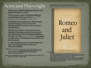 By the end of 1592, Shakespeare had become an established actor in London. That same year, many of Shakespeare’s plays were already popular including  Henry VI ,  The Comedy of Errors , and  Titus Andronicus. The theatres were closed since 1593 during the time of the plague, and it is likely that Shakespeare took time off to work on his non-dramatic poetry. By the end of 1593, all of the hard work and dedication Shakespeare put into his work paid off; Southampton became Shakespeare’s patron.  On April 18, 1593,  Venus and Adonis  was entered for publication, and Shakespeare made his formal debut as a poet. In 1594, Shakespeare returned to the theatre and became a leading member of The Lord Chamberlain’s Men. Mabillard, Amanda.  William Shakespeare of Stratford: Shakespeare the Actor and Playwright  Shakespeare Online. 20 Aug. 2000.  (3 Dec. 2009) < http://www.shakespeare-online.com/biography /theActorandPlaywright.html  >.  Kay, Dennis.  Shakespeare: His Life, Work, and Era.  New York, New York: Sidwick & Jackson Limitied, 1992. Shakespeare wrote many plays such as  Romeo and Juliet, Hamlet, Macbeth, Henry VI, and Julius Caesar. Photograph.  Romeo and Juliet by William Shakespeare (Text Synchronized Audiobook)  . 7 Dec. 2009. Web. 3 Dec. 2009. <http://images. google.com/ imgres? imgurl=http://images3.appbeacon.com/303474757_0.jpg&imgrefurl=http://appbeacon.com/apps/018325/romeo-and-juliet-by-william-shakespeare-text-synchronized-audiobook&usg=__SvMMXvB-H_Kn1fjbs72OllI OSp4=&h= 480&w=320&sz=57&hl=en&start=22&um=1&itbs=1&tbnid=dnTIhgUsx8B9HM:&tbnh=129&tbnw=86&prev=/images%3Fq%3Dwilliam%2Bshakespeare%2527s%2Bplays%2B(romeo%2Band%2Bjuliet)%26ndsp%3D21%26hl%3Den%26sa%3DN%26start%3D21%26um%3D1>. 