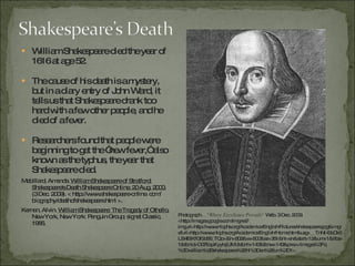William Shakespeare died the year of 1616 at age 52.  The cause of his death is a mystery, but in a diary entry of John Ward, it tells us that Shakespeare drank too hard with a few other people, and he died of a fever.  Researchers found that people were beginning to get the “new fever,” also known as the typhus, the year that Shakespeare died. Mabillard, Amanda.   William Shakespeare of Stratford: Shakespeare's Death Shakespeare Online. 20 Aug. 2000.  (3 Dec. 2009). < http://www.shakespeare-online. com/ biography/deathofshakespeare.html >. Kernan, Alvin.  William Shakespeare: The Tragedy of Othello.  New York, New York: Penguin Group; signet Classic, 1986. Photograph.  ..."Where Excellence Prevails"  Web. 3 Dec. 2009.  <http://images.google.com/imgres?imgurl=http://www.nlcphs.org/Academics/English/Pictures/shakespeare.jpg&imgrefurl=http://www.nlcphs.org/Academics/English/Home.htm&usg=__TnNI43cOk5LB4ElKfGf2d66_TQo=&h=802&w=800&sz=351&hl=en&start=12&um=1&itbs=1&tbnid=O07EapXyyIejUM:&tbnh=143&tbnw=143&prev=/images%3Fq%3Dwilliam%2Bshakespeare%26hl%3Den%26um%3D1>. 