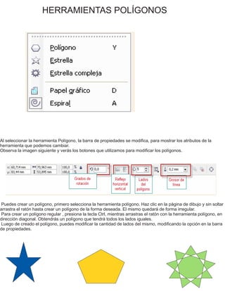 HERRAMIENTAS POLÍGONOS
Al seleccionar la herramienta Polígono, la barra de propiedades se modifica, para mostrar los atributos de la
herramienta que podemos cambiar.
Observa la imagen siguiente y verás los botones que utilizamos para modificar los polígonos.
Puedes crear un polígono, primero selecciona la herramienta polígono. Haz clic en la página de dibujo y sin soltar
arrastra el ratón hasta crear un polígono de la forma deseada. El mismo quedará de forma irregular.
Para crear un polígono regular , presiona la tecla Ctrl, mientras arrastras el ratón con la herramienta polígono, en
dirección diagonal. Obtendrás un polígono que tendrá todos los lados iguales.
Luego de creado el polígono, puedes modificar la cantidad de lados del mismo, modificando la opción en la barra
de propiedades.
 