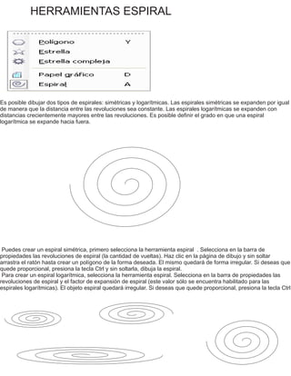 HERRAMIENTAS ESPIRAL
Es posible dibujar dos tipos de espirales: simétricas y logarítmicas. Las espirales simétricas se expanden por igual
de manera que la distancia entre las revoluciones sea constante. Las espirales logarítmicas se expanden con
distancias crecientemente mayores entre las revoluciones. Es posible definir el grado en que una espiral
logarítmica se expande hacia fuera.
Puedes crear un espiral simétrica, primero selecciona la herramienta espiral . Selecciona en la barra de
propiedades las revoluciones de espiral (la cantidad de vueltas). Haz clic en la página de dibujo y sin soltar
arrastra el ratón hasta crear un polígono de la forma deseada. El mismo quedará de forma irregular. Si deseas que
quede proporcional, presiona la tecla Ctrl y sin soltarla, dibuja la espiral.
Para crear un espiral logarítmica, selecciona la herramienta espiral. Selecciona en la barra de propiedades las
revoluciones de espiral y el factor de expansión de espiral (este valor sólo se encuentra habilitado para las
espirales logarítmicas). El objeto espiral quedará irregular. Si deseas que quede proporcional, presiona la tecla Ctrl
 