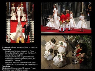 Bridesmaid  – Pippa Middleton (sister of the bride) Flower Girls Lady Louise Windsor, daughter of Prince Edward and Sophie (age 7 and the Queen's youngest granddaughter Grace Van Cutsems, daughter of friends  Eliza Lopes, granddaughter of Camilla, the Duchess of Cornwall 's Margarita, Viscount Linley's daughter – the Viscount is a 2 nd  cousing to the Prince (8 yrs.) Page Boys:  Billy Lowther-Pinkerton (age 10, secretary’s son) Tom Pettifer (age 8, Willian’s godson) 