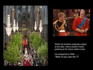 While the brothers patiently waited at the altar, Harry couldn’t resist peeking at his future sister-in-law. He whispered to Wills ……  “ Wait ‘til you see her !!! 