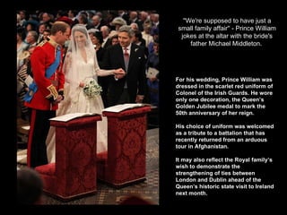 ''We're supposed to have just a small family affair'' - Prince William jokes at the altar with the bride's father Michael Middleton.   For his wedding, Prince William was dressed in the scarlet red uniform of Colonel of the Irish Guards. He wore only one decoration, the Queen’s Golden Jubilee medal to mark the 50th anniversary of her reign.  His choice of uniform was welcomed as a tribute to a battalion that has recently returned from an arduous tour in Afghanistan.  It may also reflect the Royal family’s wish to demonstrate the strengthening of ties between London and Dublin ahead of the Queen’s historic state visit to Ireland next month.  