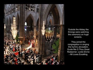 Outside the Abbey the throngs were watching the ceremony on huge screens.  They joined the congregation in singing the hymns Jerusalem, Guide Me O Thou Great Redeemer, Lords Divine - All Loves Excelling. 
