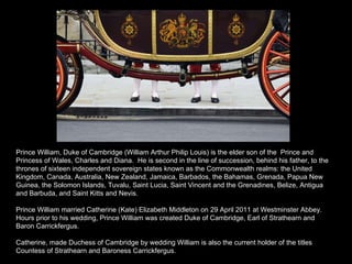 Prince William, Duke of Cambridge (William Arthur Philip Louis) is the elder son of the  Prince and Princess of Wales, Charles and Diana.  He is second in the line of succession, behind his father, to the thrones of sixteen independent sovereign states known as the Commonwealth realms: the United Kingdom, Canada, Australia, New Zealand, Jamaica, Barbados, the Bahamas, Grenada, Papua New Guinea, the Solomon Islands, Tuvalu, Saint Lucia, Saint Vincent and the Grenadines, Belize, Antigua and Barbuda, and Saint Kitts and Nevis. Prince William married Catherine (Kate) Elizabeth Middleton on 29 April 2011 at Westminster Abbey. Hours prior to his wedding, Prince William was created Duke of Cambridge, Earl of Strathearn and Baron Carrickfergus. Catherine, made Duchess of Cambridge by wedding William is also the current holder of the titles Countess of Strathearn and Baroness Carrickfergus. 