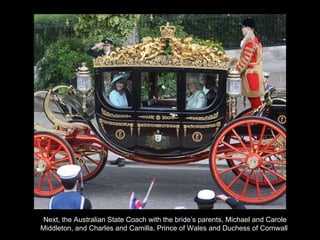 Next, the Australian State Coach with the bride’s parents, Michael and Carole Middleton, and Charles and Camilla, Prince of Wales and Duchess of Cornwall  