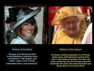 Mother of the Bride Designer Vera Wang described Carole Middleton’s pale-blue dress and jacket as “safe, elegant, and subtle. I agree, it was a lovely, understated dress. I was impressed .” Mother of the Groom The Queen looked resplendent in a Primrose yellow dress, with hand-sewn seams at the neck, in the shape of sunrays. Over this, she wore a matching coat. Her hat was  crepe with handmade silk roses. Her diamond brooch was Queen Mary's True Lovers Knot. 