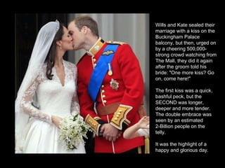 Wills and Kate sealed their marriage with a kiss on the Buckingham Palace balcony, but then, urged on by a cheering 500,000-strong crowd watching from The Mall, they did it again after the groom told his bride: "One more kiss? Go on, come here!"  The first kiss was a quick, bashful peck, but the SECOND was longer, deeper and more tender.  The double embrace was seen by an estimated  2-Billion people on the telly.  It was the highlight of a happy and glorious day. 