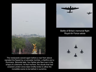 Battle of Britain memorial flight Royal Air Force salute The newlyweds waved again before a roar from above signaled the flypast by a Lancaster bomber, a Spitfire and a Hurricane. Seconds later, four fighter jets flew over in the shape of a diamond. At that moment, the clouds that had covered London since dawn briefly broke to allow the incredible scene to be bathed in sunshine. 