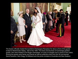 The Queen officially hosted the lunchtime Champagne Reception for about a third of the guests invited to Westminster Abbey - 650 of the 1900. The Duke and Duchess of Cambridge greeted guests, who were treated to Pol Roger champagne, an array of canapes and a choice of two cakes.   Among the guests were family and friends as well as politicians both from the UK and abroad: David Cameron, Nick Clegg, Ed Miliband and the prime ministers of Australia and New Zealand. 