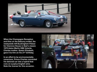 Dad’s Aston Martin When the Champagne Reception and Kiss on the Balcony ended, the newlyweds left Bu ckingham Palace for Clarence House in Dad’s classic  1970 Aston Martin DB6 Volante. Charles mother, Queen Elizabeth, gave it to him on his 21 st  birthday. In an effort to be environmentally conscious, Prince Charles converted his beloved car into a hybrid that runs on surplus English wine.  Note the license for this occasion.  