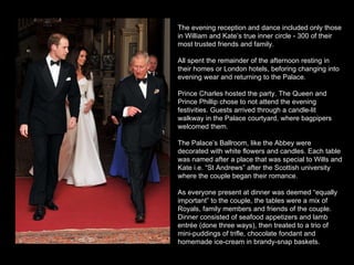 The evening reception and dance included only those in William and Kate’s true inner circle - 300 of their most trusted friends and family.  All spent the remainder of the afternoon resting in their homes or London hotels, beforing changing into evening wear and returning to the Palace. Prince Charles hosted the party. The Queen and Prince Phillip chose to not attend the evening festivities. Guests arrived through a candle-lit walkway in the Palace courtyard, where bagpipers welcomed them.  The Palace’s Ballroom, like the Abbey were decorated with white flowers and candles. Each table was named after a place that was special to Wills and Kate i.e. “St Andrews” after the Scottish university where the couple began their romance.  As everyone present at dinner was deemed “equally important” to the couple, the tables were a mix of Royals, family members and friends of the couple. Dinner consisted of seafood appetizers and lamb entrée (done three ways), then treated to a trio of mini-puddings of trifle, chocolate fondant and homemade ice-cream in brandy-snap baskets.  