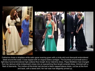 Catherine chose a strapless white satin gazar evening gown with a circle skirt and diamanté embroidered detail around the waist. It was topped with an angora bolero cardigan. The Duchess of Cornwall wore a light blue hand-embroidered high-collared floor length Anna Valentine dress. Pippa Middleton had changed from her demure white bridesmaid’s dress into an eyecatching floor-length emerald dress, trimmed with a flash of diamante. The mother-of-the-bride had donned a black capped-sleeve dress, cut low at the front and back, with a tiered skirt; her hair was now elegantly pinned up. 
