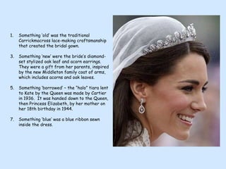 Something ‘old’ was the traditional Carrickmacross lace-making craftsmanship that created the bridal gown. Something ‘new’ were the bride’s diamond-set stylized oak leaf and acorn earrings. They were a gift from her parents, inspired by the new Middleton family coat of arms, which includes acorns and oak leaves. Something ‘borrowed’ – the “halo” tiara lent to Kate by the Queen was made by Cartier in 1936.  It was handed down to the Queen, then Princess Elizabeth, by her mother on her 18th birthday in 1944. Something ‘blue’ was a blue ribbon sewn inside the dress. 