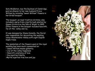Kate Middleton, now the Duchess of Cambridge, paid an allusion to her new husband Prince William by including "sweet William" flowers in her bridal bouquet. The bouquet, as royal tradition dictates, also included a sprig from a myrtle bush planted by Queen Victoria on the Isle of Wight in 1845. Other flowers in the bouquet included hyacinth, lily-of-the- valley and ivy. It was designed by Shane Connolly, the florist also responsible for decorating the wedding venue Westminster Abbey with eight English maple trees. The symbolism of the flowers used at the royal wedding has been much commented on: Sweet William means gallantry Lily-of-the-valley happiness Hyacinth constancy of love Ivy signifies fidelity Myrtle signifies true love and joy 