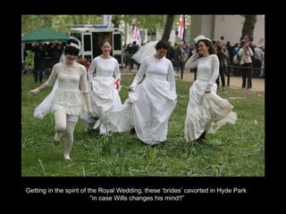 Getting in the spirit of the Royal Wedding, these ‘brides’ cavorted in Hyde Park . “ in case Wills changes his mind!!” 