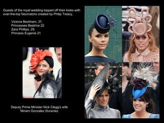 Guests of the royal wedding topped off their looks with over-the-top fascinators created by Philip Treacy. Victoria Beckham, 37,  Princesses Beatrice 22 Zara Phillips, 29,  Princess Eugenie 21 Deputy Prime Minister Nick Clegg’s wife Miriam Gonzalez Durantez 