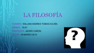 LA FILOSOFÍA
NOMBRE: WILLIAM ANDRES TOBIAS ACUÑA
GRADO: 10-01
PROFESOR: JAVIER CAÑON
FECHA: 16-MARZO-2015
 