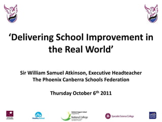 ‘Delivering School Improvement in the Real World’Sir William Samuel Atkinson, Executive HeadteacherThe Phoenix Canberra Schools FederationThursday October 6th 2011 
