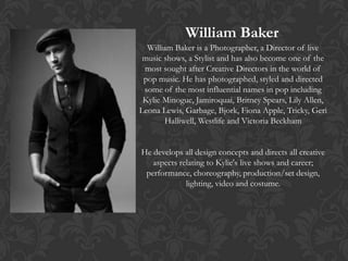 William Baker
  William Baker is a Photographer, a Director of live
 music shows, a Stylist and has also become one of the
 most sought after Creative Directors in the world of
 pop music. He has photographed, styled and directed
 some of the most influential names in pop including
 Kylie Minogue, Jamiroquai, Britney Spears, Lily Allen,
Leona Lewis, Garbage, Bjork, Fiona Apple, Tricky, Geri
       Halliwell, Westlife and Victoria Beckham


He develops all design concepts and directs all creative
   aspects relating to Kylie's live shows and career;
 performance, choreography, production/set design,
             lighting, video and costume.
 
