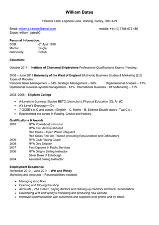 William Bates
                        Florents Farm, Logmore Lane, Dorking, Surrey, RH4 3JN

Email: william.j.a.bates@gmail.com                                  mobile: +44 (0) 7788 672 486
Skype: william_bates90

Personal Information:
DOB:                6th April 1990
Martial:            Single
Nationality:        British

Education:

October 2011 - Institute of Chartered Shipbrokers Professional Qualifications Exams (Pending)

2008 – June 2011 University of the West of England BA (Hons) Business Studies & Marketing (2:2)
Types of Modules:
Personal Sales Management – 64% Strategic Management – 58%          Organisational Analysis – 51%
Operational Business system management – 61% International Business – 61% Marketing – 51%

2003 -2008 – Shiplake College

      A-Levels in Business Studies BETC (distinction), Physical Education (C), Art (C)
      A’s Level’s Geography (D)
      7 GCSE’s at C and above. (English – C, Maths – B, Science Double award- Two C’s.)
      Represented the school in Rowing, Cricket and Hockey.

Qualifications & Awards
2010          RYA Powerboat Instructor
              RYA First Aid Revalidated
              Red Cross – Open Water Lifeguard
              Red Cross First Aid Trained (including Resuscitation and Defibulator)
2009          RYA Club Racing Coach
2008          RYA Day Skipper
2007          First Diploma in Public Services
2006          RYA Dinghy Sailing Instructor
              Silver Duke of Edinburgh
2004          Assistant Sailing Instructor

Employment Experience
November 2010 – June 2011 – Wet and Windy
Marketing and Accounts – Responsibilities included:

      Managing shop floor
      Opening and Closing the shop
      Accounts , VAT Return, paying debtors and chasing up creditors and bank reconciliation.
      Developing Wet and Windy’s marketing and producing new website.
      Improved communication with customers and suppliers over phone and by email.
 