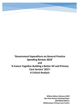 ‘Government Expenditure on General Practice
Spending Review 2018’
and
‘A Future Together Building a Better GP and Primary
Care Service’ 2017:
A Critical Analysis
William Behan February 2019
Non-Peer Review Working Paper
@DrWilliamBehan
Walkinstown Primary Care Centre
 