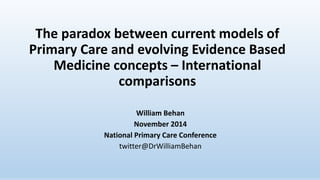 The paradox between current models of 
Primary Care and evolving Evidence Based 
Medicine concepts – International 
comparisons 
William Behan 
November 2014 
National Primary Care Conference 
twitter@DrWilliamBehan 
 