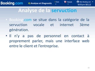 II) Analyse et Diagnostic
                                        William BELLE

      Analyse de la servuction
• Booking.com se situe dans la catégorie de la
  servuction vocale et internet 3ème
  génération.
• Il n’y a pas de personnel en contact à
  proprement parler, mais une interface web
  entre le client et l’entreprise.



                                                 13
 
