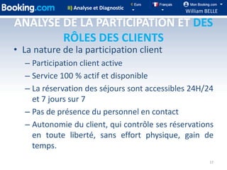 II) Analyse et Diagnostic
                                              William BELLE

ANALYSE DE LA PARTICIPATION ET DES
        RÔLES DES CLIENTS
• La nature de la participation client
  – Participation client active
  – Service 100 % actif et disponible
  – La réservation des séjours sont accessibles 24H/24
    et 7 jours sur 7
  – Pas de présence du personnel en contact
  – Autonomie du client, qui contrôle ses réservations
    en toute liberté, sans effort physique, gain de
    temps.
                                                       17
 