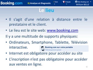 II) Analyse et Diagnostic
                                           William BELLE

                         Le lieu
• Il s’agit d’une relation à distance entre le
   prestataire et le client.
• Le lieu est le site web: www.booking.com
Il y a une multitude de supports physiques:
• Ordinateurs, Smartphone, Tablette, Télévision
   interactive.
• Internet est obligatoire pour accéder au site
• L’inscription n’est pas obligatoire pour accéder
   aux ventes en ligne.                             22
 