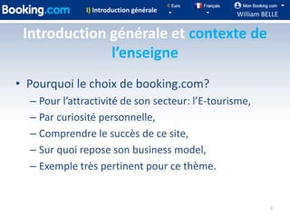 I) Introduction générale
                                                 William BELLE

 Introduction générale et contexte de
              l’enseigne
• Pourquoi le choix de booking.com?
  – Pour l’attractivité de son secteur: l’E-tourisme,
  – Par curiosité personnelle,
  – Comprendre le succès de ce site,
  – Sur quoi repose son business model,
  – Exemple très pertinent pour ce thème.


                                                           3
 