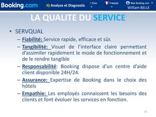 II) Analyse et Diagnostic
                                               William BELLE

       LA QUALITE DU SERVICE
• SERVQUAL
  – Fiabilité: Service rapide, efficace et sûr.
  – Tangibilité: Visuel de l’interface claire permettant
    d’assimiler rapidement le mode de fonctionnement et
    de le rendre tangible
  – Responsabilité: Booking dispose d’un centre d’aide
    client disponible 24H/24.
  – Assurance: Expertise de Booking dans le choix des
    hôtels
  – Empathie: Les employés connaissent les besoins des
    clients et font évoluer les services en fonction.
                                                        33
 